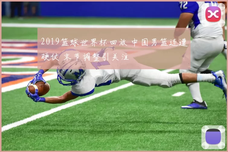 2019篮球世界杯回放 中国男篮连遭硬仗 末节调整引关注