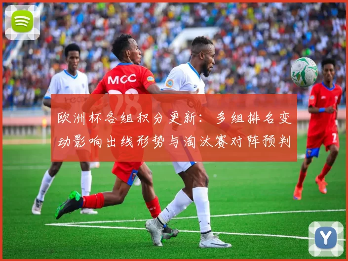 欧洲杯各组积分更新:多组排名变动影响出线形势与淘汰赛对阵预判