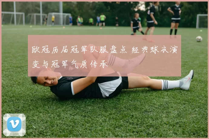 欧冠历届冠军队服盘点 经典球衣演变与冠军气质传承