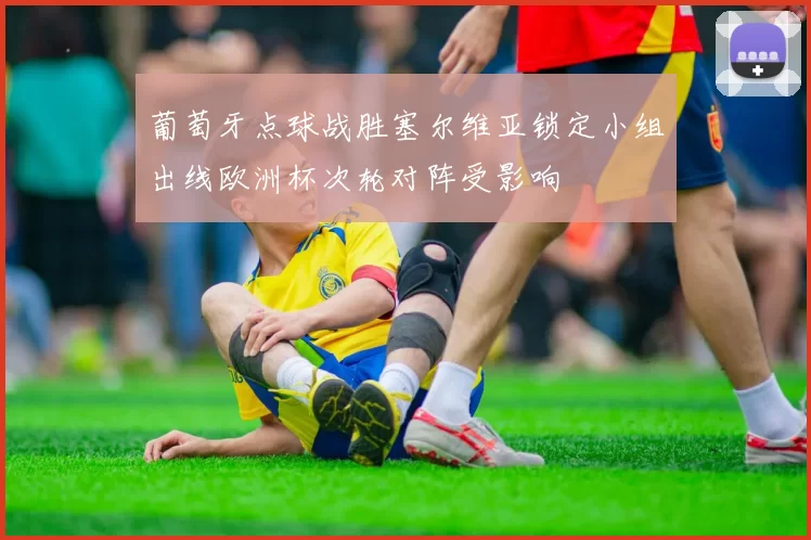 葡萄牙点球战胜塞尔维亚锁定小组出线欧洲杯次轮对阵受影响