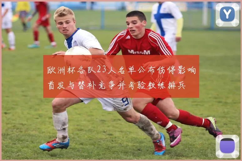 欧洲杯各队23人名单公布伤停影响首发与替补竞争并考验教练排兵
