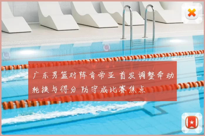 广东男篮对阵肯帝亚 首发调整牵动轮换与得分 防守成比赛焦点