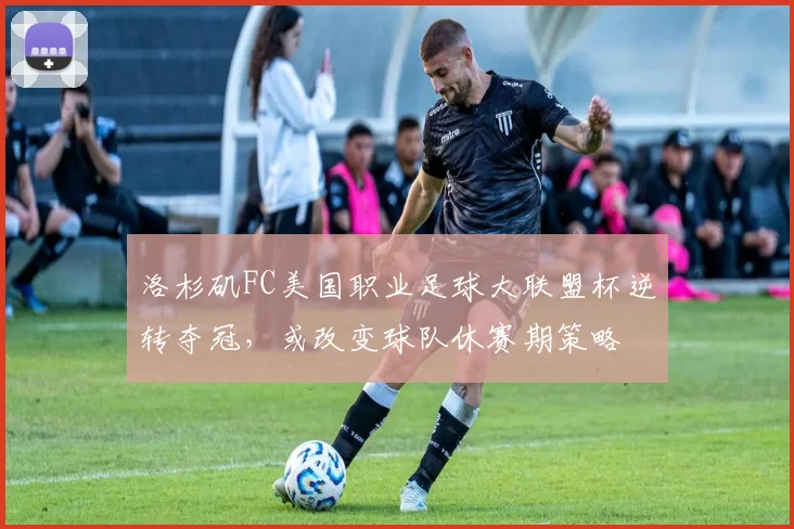 洛杉矶FC美国职业足球大联盟杯逆转夺冠，或改变球队休赛期策略