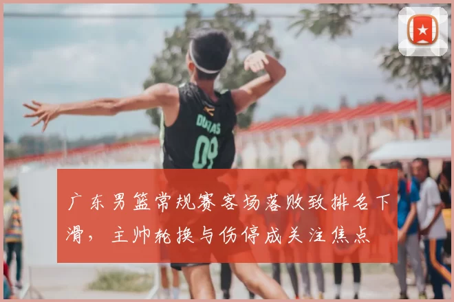 广东男篮常规赛客场落败致排名下滑,主帅轮换与伤停成关注焦点