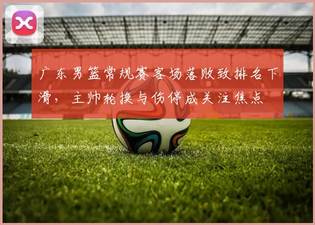 广东男篮常规赛客场落败致排名下滑,主帅轮换与伤停成关注焦点