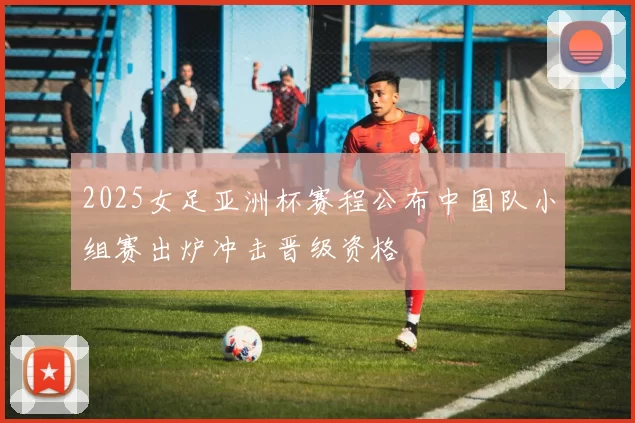 2025女足亚洲杯赛程公布中国队小组赛出炉冲击晋级资格