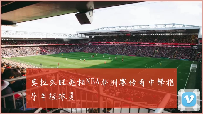 奥拉朱旺亮相NBA非洲赛传奇中锋指导年轻球员