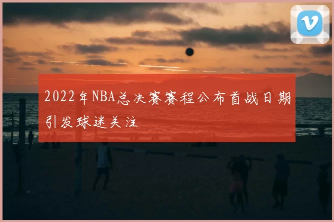 2022年NBA总决赛赛程公布首战日期引发球迷关注