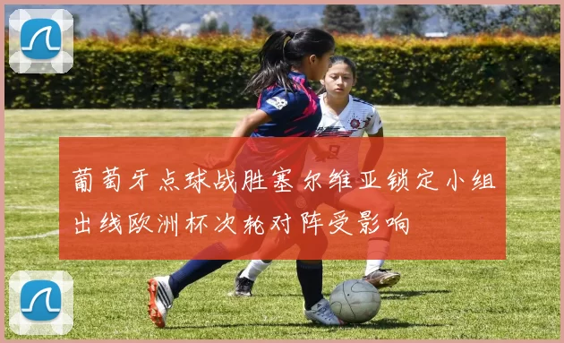 葡萄牙点球战胜塞尔维亚锁定小组出线欧洲杯次轮对阵受影响