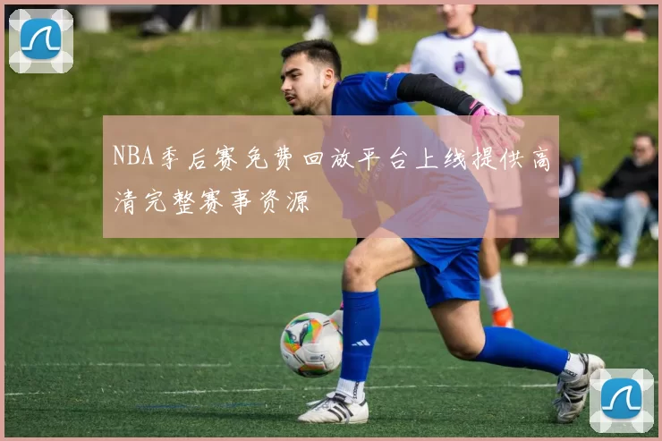 NBA季后赛免费回放平台上线提供高清完整赛事资源
