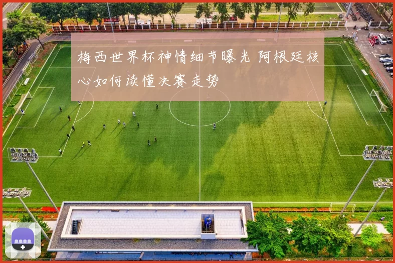 梅西世界杯神情细节曝光 阿根廷核心如何读懂决赛走势