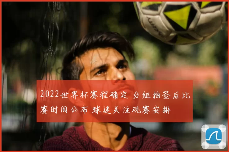 2022世界杯赛程确定 分组抽签后比赛时间公布 球迷关注观赛安排