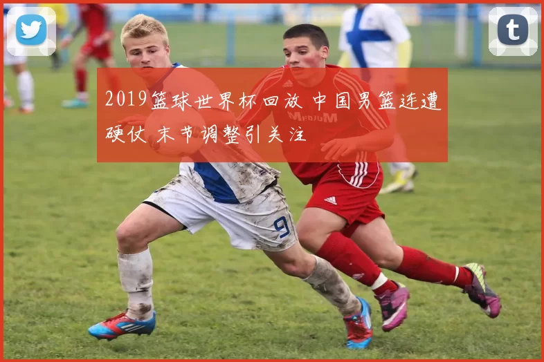 2019篮球世界杯回放 中国男篮连遭硬仗 末节调整引关注