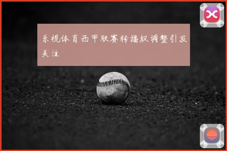 乐视体育西甲联赛转播权调整引发关注