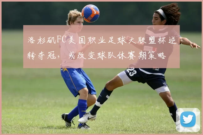 洛杉矶FC美国职业足球大联盟杯逆转夺冠，或改变球队休赛期策略