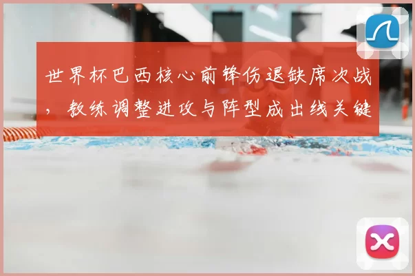 世界杯巴西核心前锋伤退缺席次战，教练调整进攻与阵型成出线关键