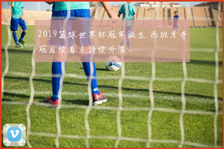 2019篮球世界杯冠军诞生 西班牙夺冠后续看点持续升温