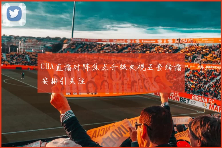 CBA直播对阵焦点升级央视五套转播安排引关注