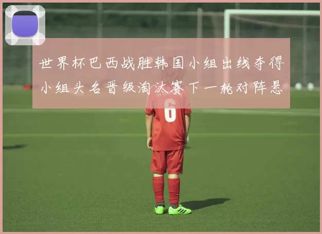 世界杯巴西战胜韩国小组出线夺得小组头名晋级淘汰赛下一轮对阵悬念