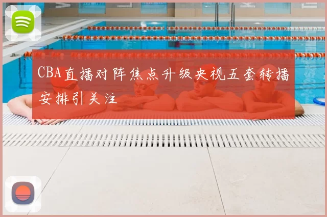 CBA直播对阵焦点升级央视五套转播安排引关注