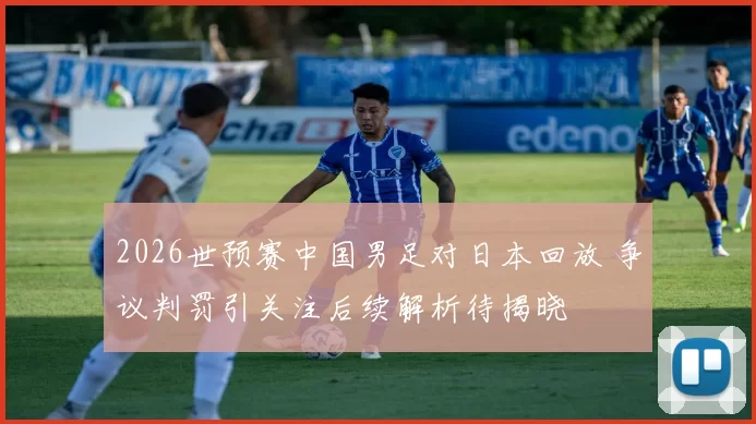 2026世预赛中国男足对日本回放 争议判罚引关注后续解析待揭晓