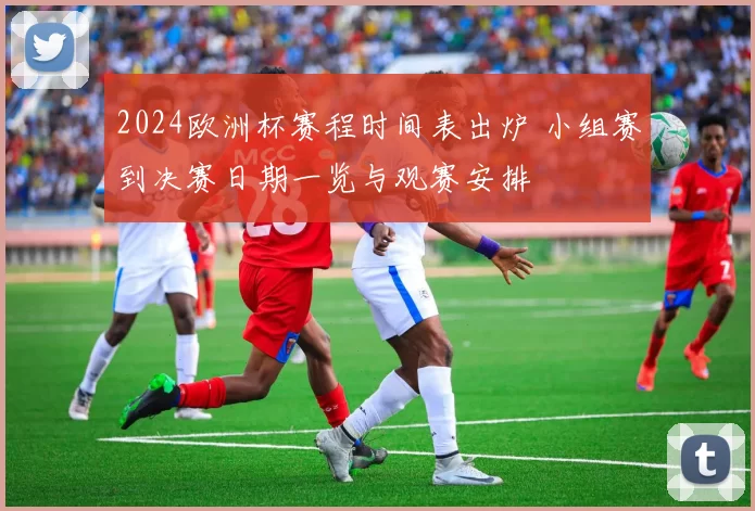 2024欧洲杯赛程时间表出炉 小组赛到决赛日期一览与观赛安排